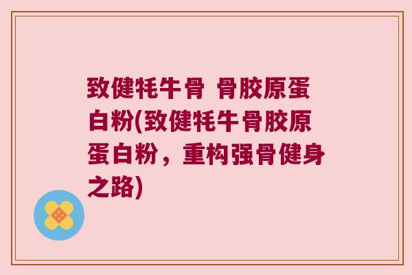致健牦牛骨 骨胶原蛋白粉(致健牦牛骨胶原蛋白粉,重构强骨健身之路) 致健牦牛骨 骨胶原蛋白粉(致健牦牛骨胶原蛋白粉,重构强骨健身之路)