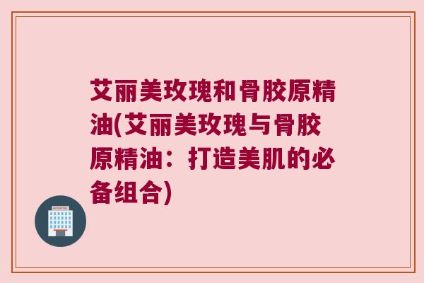 艾丽美玫瑰和骨胶原精油(艾丽美玫瑰与骨胶原精油:打造美肌的必备组合) 艾丽美玫瑰和骨胶原精油(艾丽美玫瑰与骨胶原精油:打造美肌的必备组合)