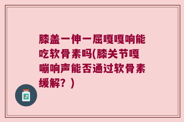 膝盖一伸一屈嘎嘎响能吃软骨素吗(膝关节嘎嘣响声能否通过软骨素缓解？)