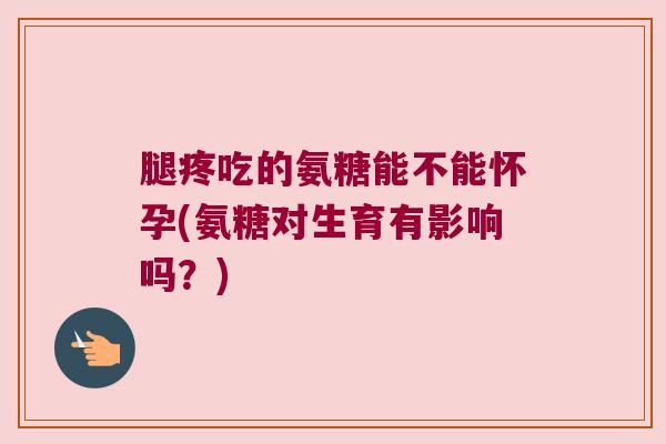 腿疼吃的氨糖能不能怀孕(氨糖对生育有影响吗?) 腿疼吃的氨糖能不能怀孕(氨糖对生育有影响吗?)
