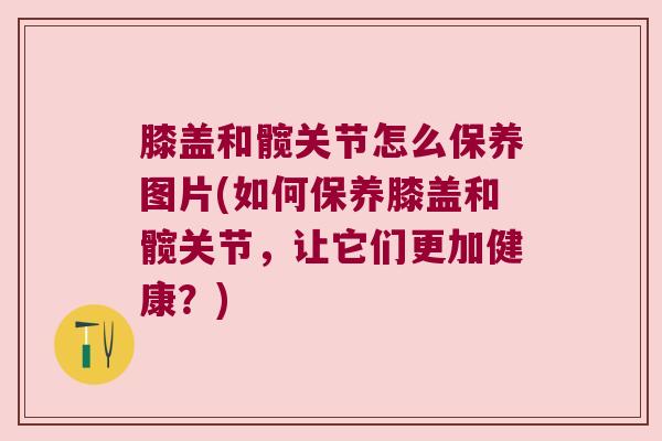 膝盖和髋关节怎么保养图片(如何保养膝盖和髋关节，让它们更加健康？)