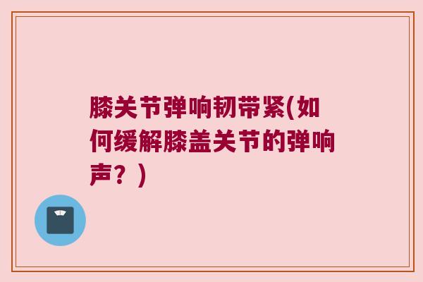 膝关节弹响韧带紧(如何缓解膝盖关节的弹响声?) 膝关节弹响韧带紧(如何缓解膝盖关节的弹响声?)