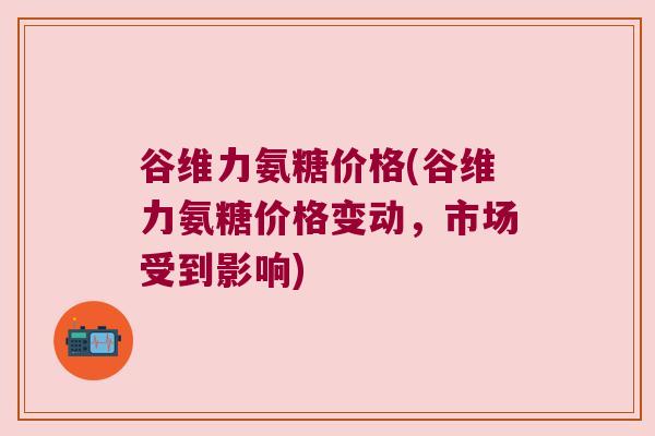 谷维力氨糖价格(谷维力氨糖价格变动，市场受到影响)