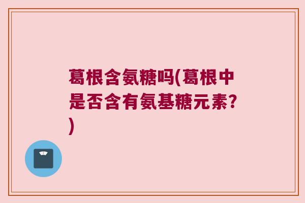 葛根含氨糖吗(葛根中是否含有氨基糖元素?) 葛根含氨糖吗(葛根中是否含有氨基糖元素?)