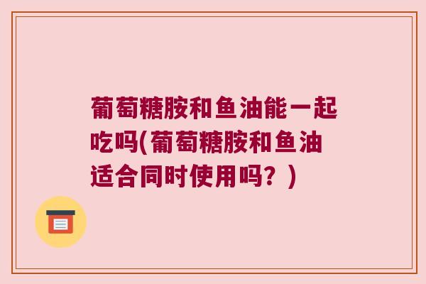 葡萄糖胺和鱼油能一起吃吗(葡萄糖胺和鱼油适合同时使用吗?) 葡萄糖胺和鱼油能一起吃吗(葡萄糖胺和鱼油适合同时使用吗?)
