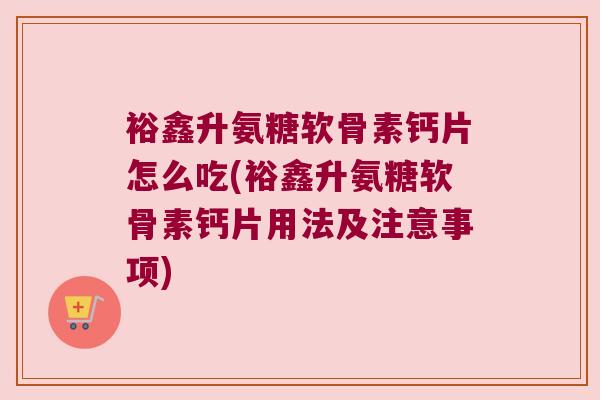 裕鑫升氨糖软骨素钙片怎么吃(裕鑫升氨糖软骨素钙片用法及注意事项) 裕鑫升氨糖软骨素钙片怎么吃(裕鑫升氨糖软骨素钙片用法及注意事项)