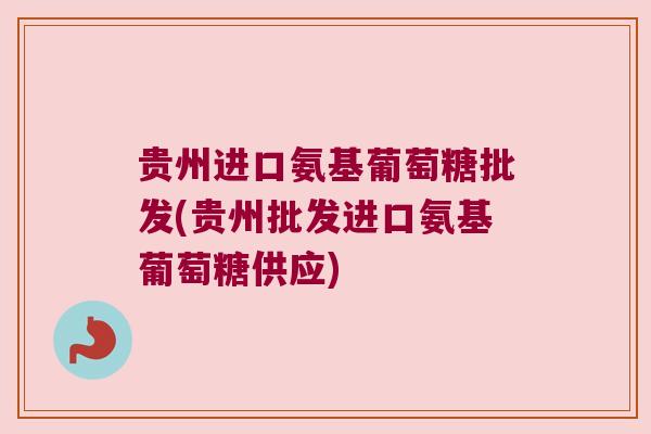贵州进口氨基葡萄糖批发(贵州批发进口氨基葡萄糖供应)