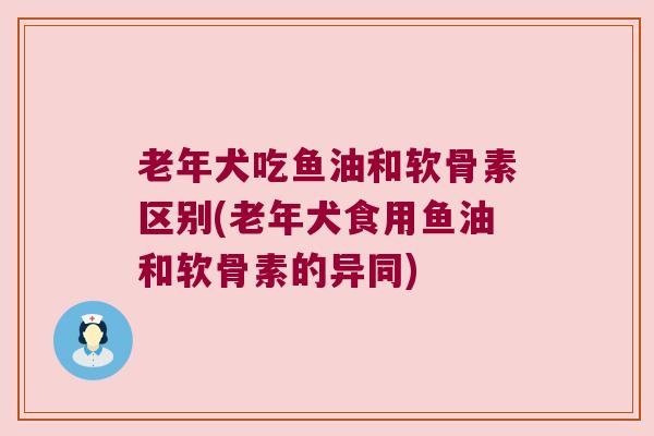 老年犬吃鱼油和软骨素区别(老年犬食用鱼油和软骨素的异同)