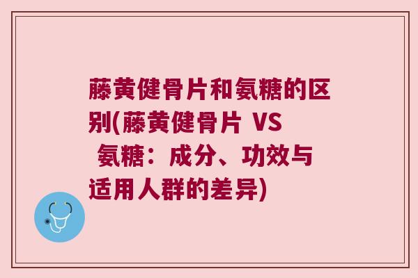 藤黄健骨片和氨糖的区别(藤黄健骨片 VS 氨糖：成分、功效与适用人群的差异)