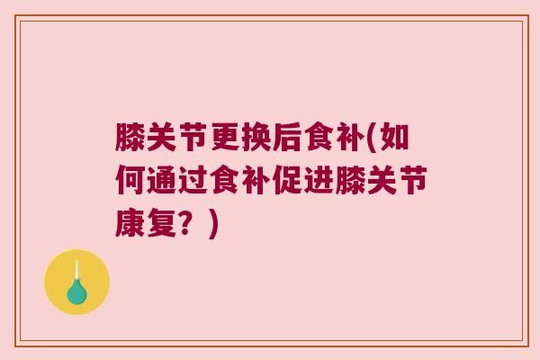 膝关节更换后食补(如何通过食补促进膝关节康复？)