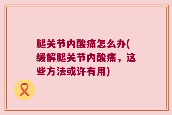 腿关节内酸痛怎么办(缓解腿关节内酸痛，这些方法或许有用)