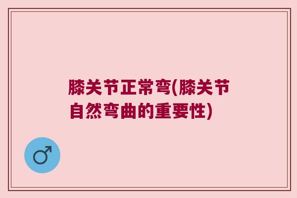膝关节正常弯(膝关节自然弯曲的重要性)