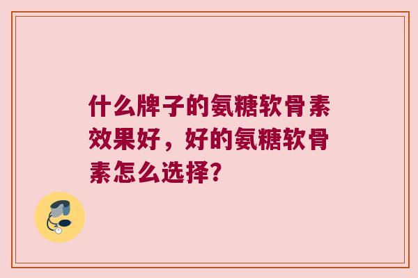 什么牌子的氨糖软骨素效果好,好的氨糖软骨素怎么选择? 什么牌子的氨糖软骨素效果好,好的氨糖软骨素怎么选择?