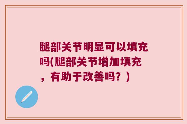 腿部关节明显可以填充吗(腿部关节增加填充,有助于改善吗?) 腿部关节明显可以填充吗(腿部关节增加填充,有助于改善吗?)