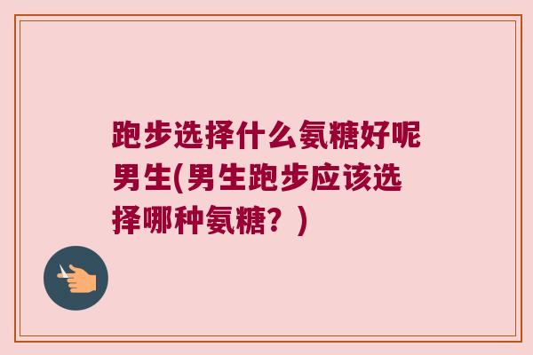跑步选择什么氨糖好呢男生(男生跑步应该选择哪种氨糖？)