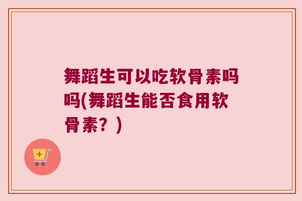 舞蹈生可以吃软骨素吗吗(舞蹈生能否食用软骨素?) 舞蹈生可以吃软骨素吗吗(舞蹈生能否食用软骨素?)