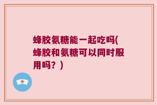 蜂胶氨糖能一起吃吗(蜂胶和氨糖可以同时服用吗?) 蜂胶氨糖能一起吃吗(蜂胶和氨糖可以同时服用吗?)