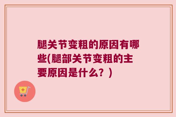 腿关节变粗的原因有哪些(腿部关节变粗的主要原因是什么?) 腿关节变粗的原因有哪些(腿部关节变粗的主要原因是什么?)
