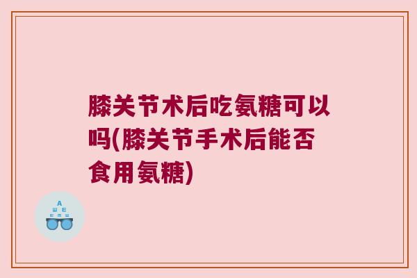 膝关节术后吃氨糖可以吗(膝关节手术后能否食用氨糖) 膝关节术后吃氨糖可以吗(膝关节手术后能否食用氨糖)