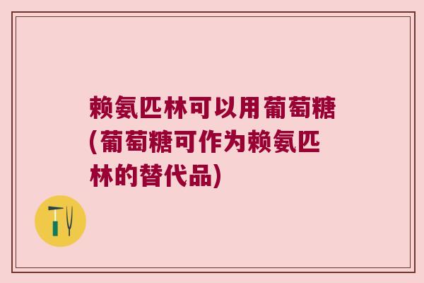 赖氨匹林可以用葡萄糖(葡萄糖可作为赖氨匹林的替代品) 赖氨匹林可以用葡萄糖(葡萄糖可作为赖氨匹林的替代品)
