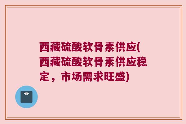 西藏硫酸软骨素供应(西藏硫酸软骨素供应稳定,市场需求旺盛) 西藏硫酸软骨素供应(西藏硫酸软骨素供应稳定,市场需求旺盛)