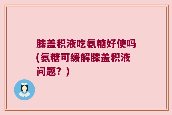 膝盖积液吃氨糖好使吗(氨糖可缓解膝盖积液问题?) 膝盖积液吃氨糖好使吗(氨糖可缓解膝盖积液问题?)
