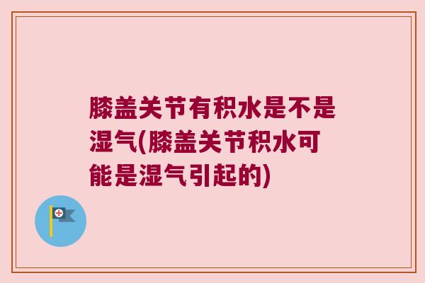 膝盖关节有积水是不是湿气(膝盖关节积水可能是湿气引起的)