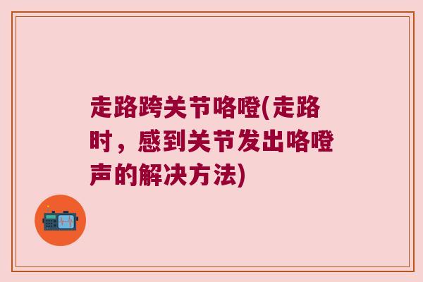 走路跨关节咯噔(走路时，感到关节发出咯噔声的解决方法)