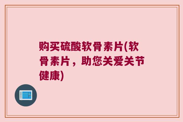 购买硫酸软骨素片(软骨素片，助您关爱关节健康)