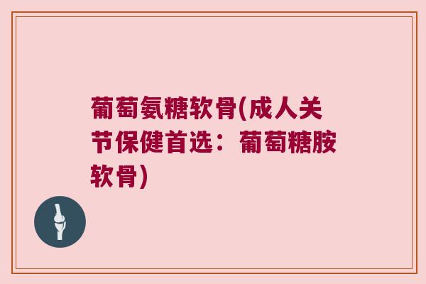 葡萄氨糖软骨(成人关节保健首选：葡萄糖胺软骨)