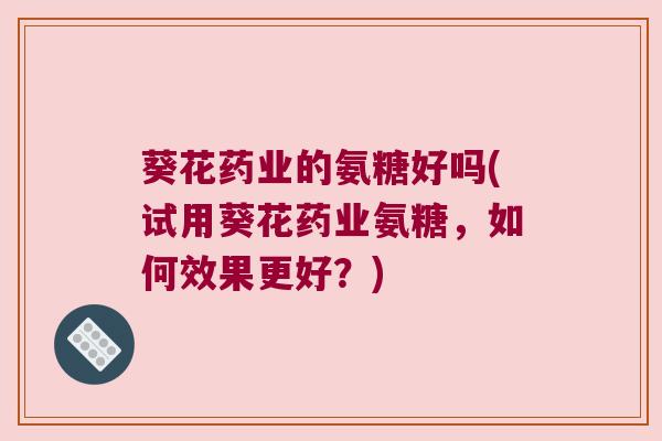葵花药业的氨糖好吗(试用葵花药业氨糖，如何效果更好？)