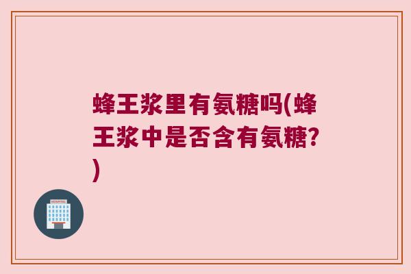 蜂王浆里有氨糖吗(蜂王浆中是否含有氨糖?) 蜂王浆里有氨糖吗(蜂王浆中是否含有氨糖?)