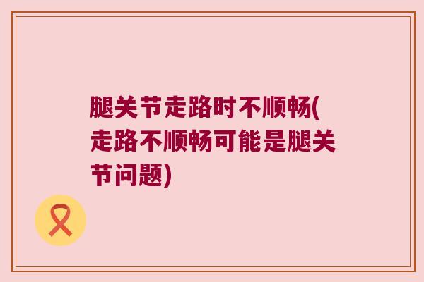 腿关节走路时不顺畅(走路不顺畅可能是腿关节问题) 腿关节走路时不顺畅(走路不顺畅可能是腿关节问题)