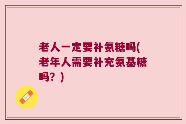 老人一定要补氨糖吗(老年人需要补充氨基糖吗？)