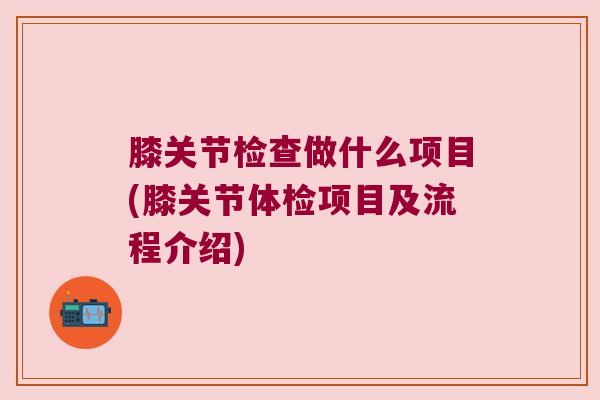 膝关节检查做什么项目(膝关节体检项目及流程介绍) 膝关节检查做什么项目(膝关节体检项目及流程介绍)