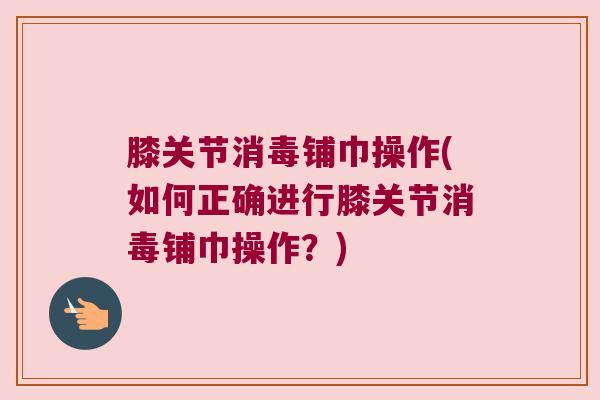 膝关节消毒铺巾操作(如何正确进行膝关节消毒铺巾操作？)