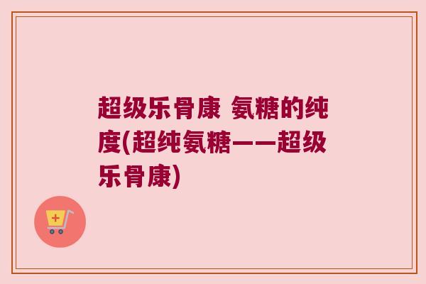 超级乐骨康 氨糖的纯度(超纯氨糖——超级乐骨康) 超级乐骨康 氨糖的纯度(超纯氨糖——超级乐骨康)