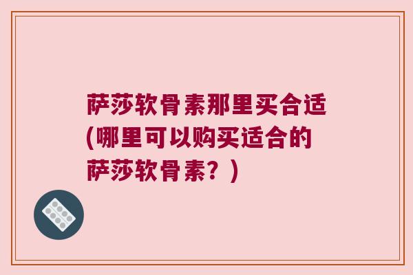 萨莎软骨素那里买合适(哪里可以购买适合的萨莎软骨素?) 萨莎软骨素那里买合适(哪里可以购买适合的萨莎软骨素?)