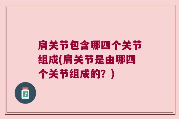肩关节包含哪四个关节组成(肩关节是由哪四个关节组成的?) 肩关节包含哪四个关节组成(肩关节是由哪四个关节组成的?)