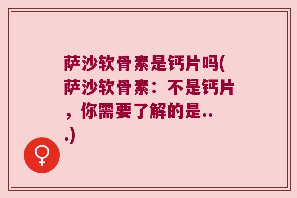 萨沙软骨素是钙片吗(萨沙软骨素：不是钙片，你需要了解的是...)