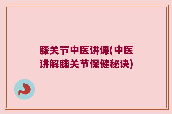 膝关节中医讲课(中医讲解膝关节保健秘诀) 膝关节中医讲课(中医讲解膝关节保健秘诀)