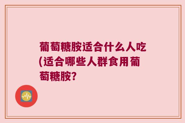 葡萄糖胺适合什么人吃(适合哪些人群食用葡萄糖胺? 葡萄糖胺适合什么人吃(适合哪些人群食用葡萄糖胺?