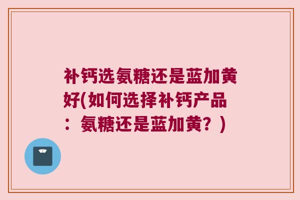补钙选氨糖还是蓝加黄好(如何选择补钙产品：氨糖还是蓝加黄？)