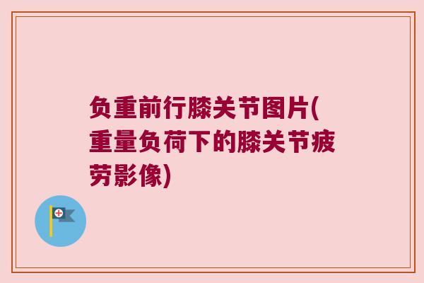 负重前行膝关节图片(重量负荷下的膝关节疲劳影像)