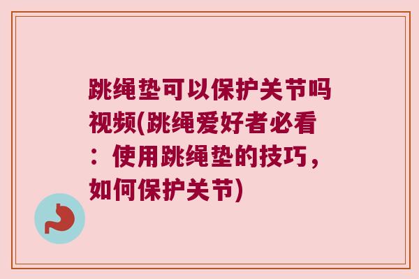 跳绳垫可以保护关节吗视频(跳绳爱好者必看：使用跳绳垫的技巧，如何保护关节)