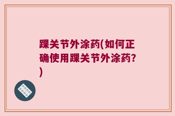 踝关节外涂药(如何正确使用踝关节外涂药?) 踝关节外涂药(如何正确使用踝关节外涂药?)
