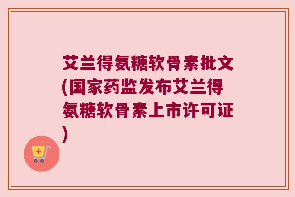 艾兰得氨糖软骨素批文(国家药监发布艾兰得氨糖软骨素上市许可证)