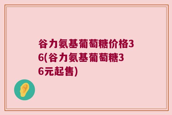 谷力氨基葡萄糖价格36(谷力氨基葡萄糖36元起售) 谷力氨基葡萄糖价格36(谷力氨基葡萄糖36元起售)