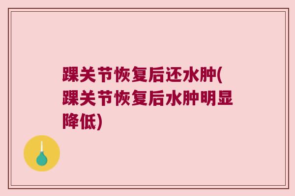 踝关节恢复后还水肿(踝关节恢复后水肿明显降低) 踝关节恢复后还水肿(踝关节恢复后水肿明显降低)