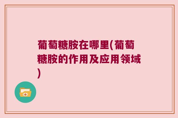 葡萄糖胺在哪里(葡萄糖胺的作用及应用领域) 葡萄糖胺在哪里(葡萄糖胺的作用及应用领域)
